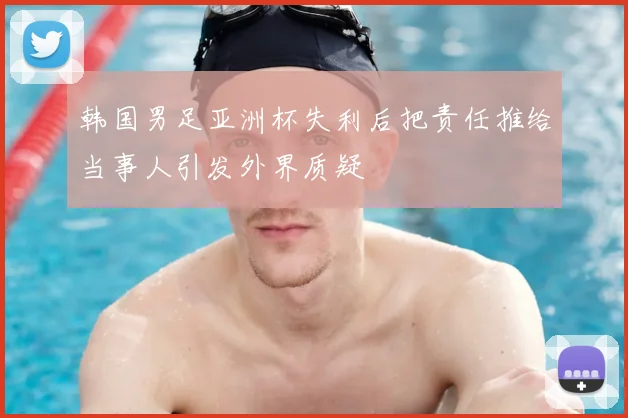 韩国男足亚洲杯失利后把责任推给当事人引发外界质疑