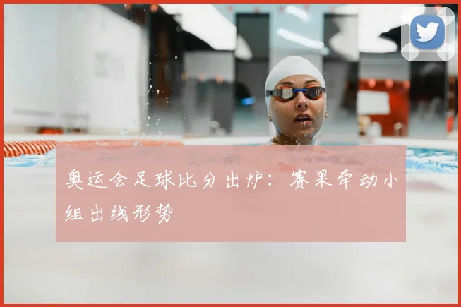 奥运会足球比分出炉：赛果牵动小组出线形势