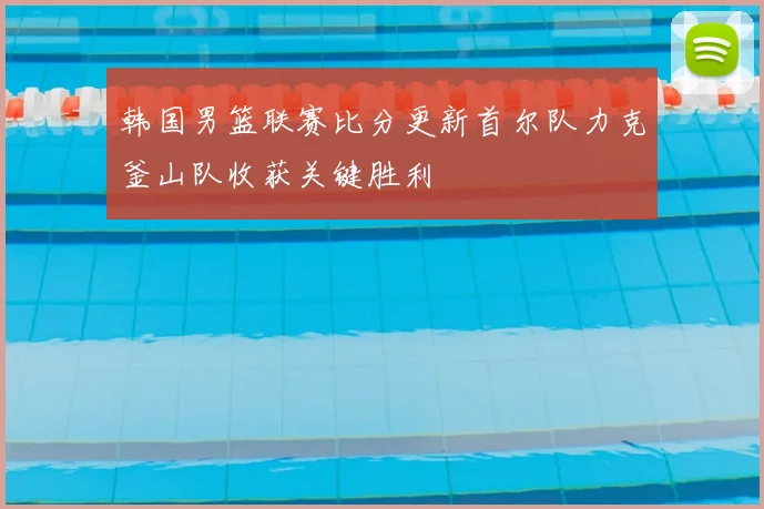 韩国男篮联赛比分更新首尔队力克釜山队收获关键胜利