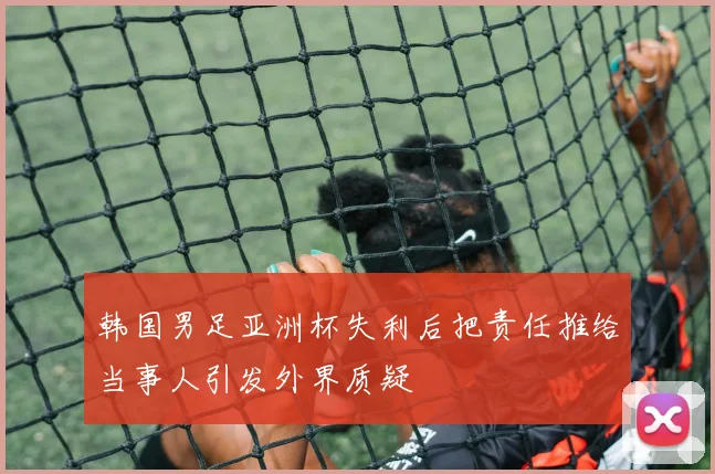 韩国男足亚洲杯失利后把责任推给当事人引发外界质疑
