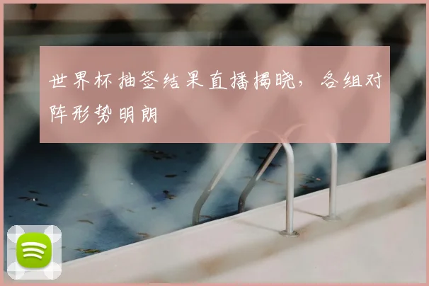 世界杯抽签结果直播揭晓,各组对阵形势明朗