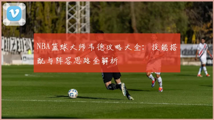 NBA篮球大师韦德攻略大全:技能搭配与阵容思路全解析