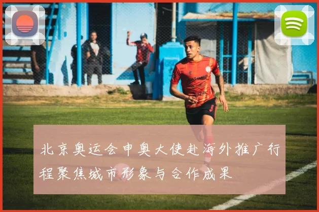 北京奥运会申奥大使赴海外推广行程聚焦城市形象与合作成果