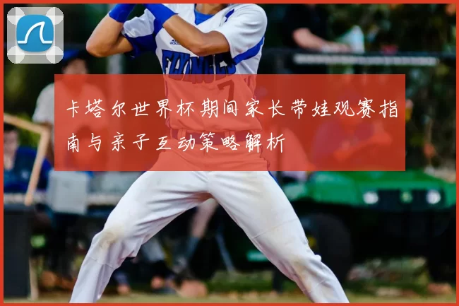 卡塔尔世界杯期间家长带娃观赛指南与亲子互动策略解析