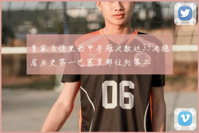 皇家马德里西甲夺冠次数达35次稳居历史第一巴塞罗那位列第二