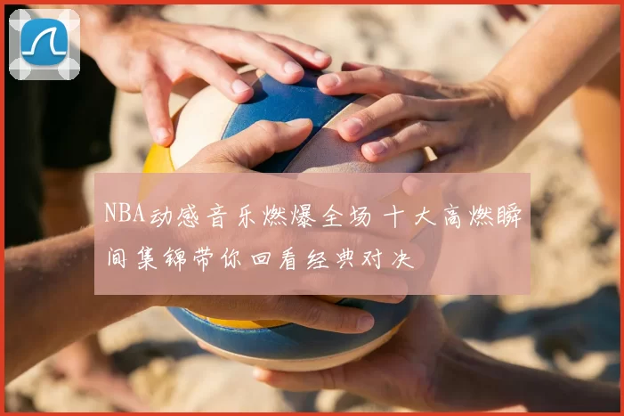 NBA动感音乐燃爆全场 十大高燃瞬间集锦带你回看经典对决