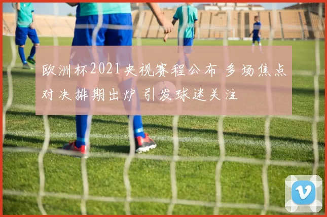 欧洲杯2021央视赛程公布 多场焦点对决排期出炉 引发球迷关注