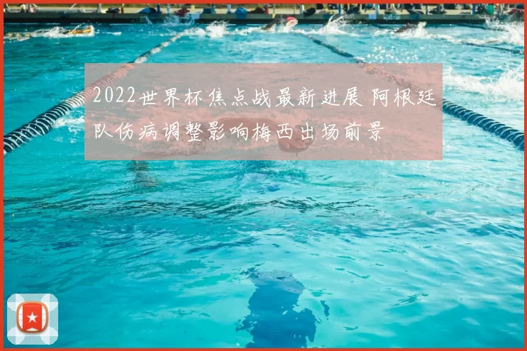 2022世界杯焦点战最新进展 阿根廷队伤病调整影响梅西出场前景