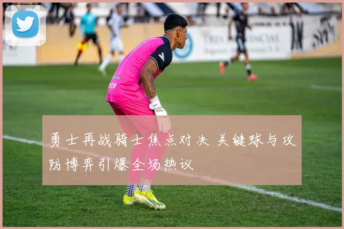 勇士再战骑士焦点对决 关键球与攻防博弈引爆全场热议