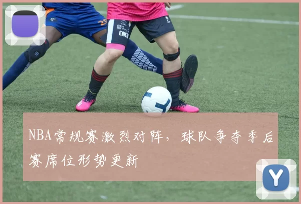 NBA常规赛激烈对阵，球队争夺季后赛席位形势更新