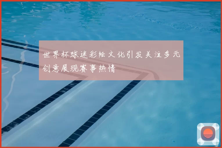 世界杯球迷彩绘文化引发关注多元创意展现赛事热情