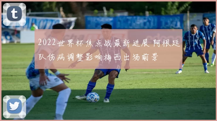 2022世界杯焦点战最新进展 阿根廷队伤病调整影响梅西出场前景