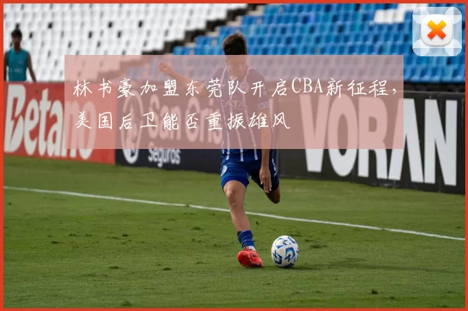 林书豪加盟东莞队开启CBA新征程，美国后卫能否重振雄风