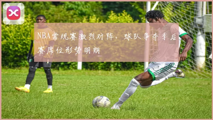 NBA常规赛激烈对阵，球队争夺季后赛席位形势明朗