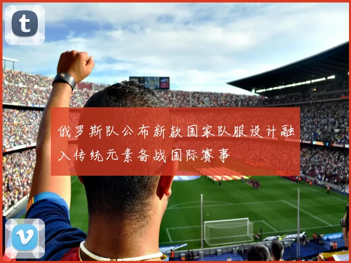 俄罗斯队公布新款国家队服设计融入传统元素备战国际赛事