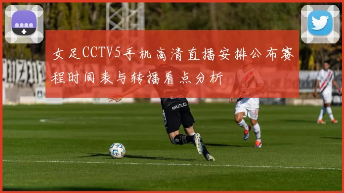 女足CCTV5手机高清直播安排公布赛程时间表与转播看点分析