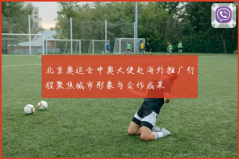 北京奥运会申奥大使赴海外推广行程聚焦城市形象与合作成果