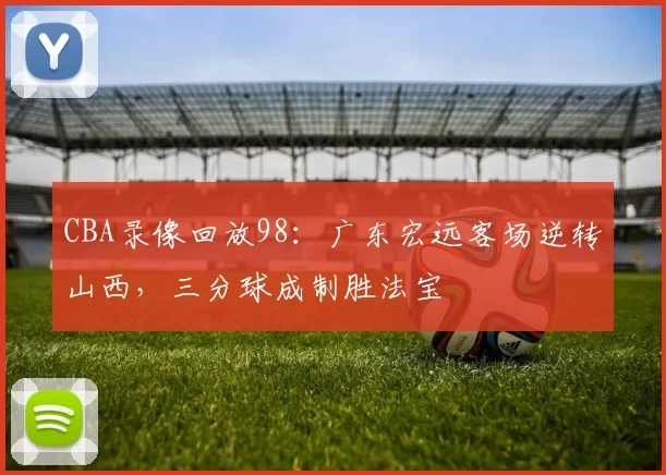 CBA录像回放98：广东宏远客场逆转山西，三分球成制胜法宝