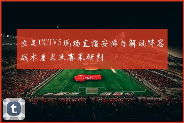 女足CCTV5现场直播安排与解说阵容战术看点及赛果研判