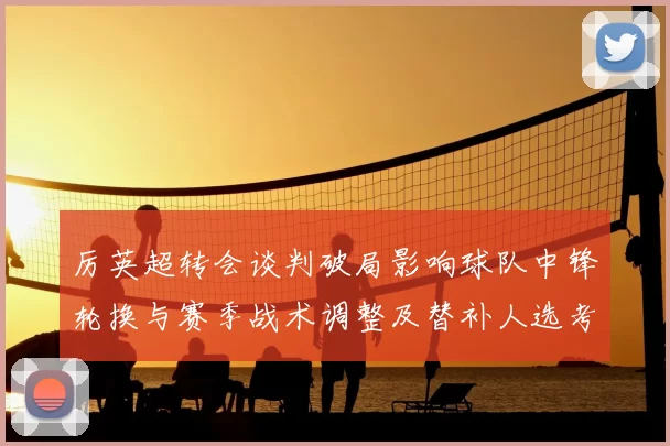 厉英超转会谈判破局影响球队中锋轮换与赛季战术调整及替补人选考量