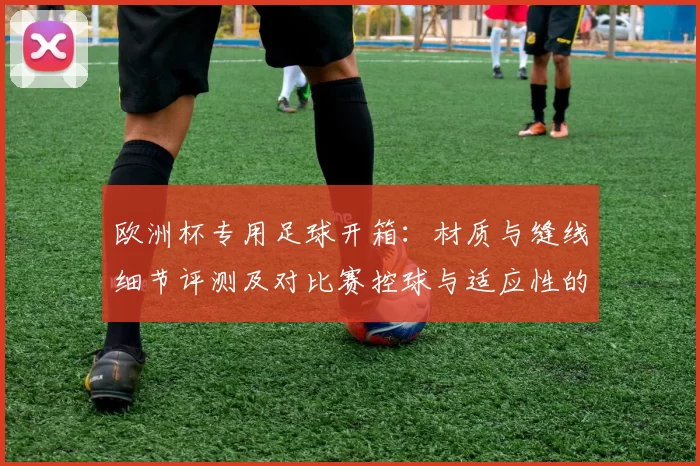 欧洲杯专用足球开箱:材质与缝线细节评测及对比赛控球与适应性的影响分析
