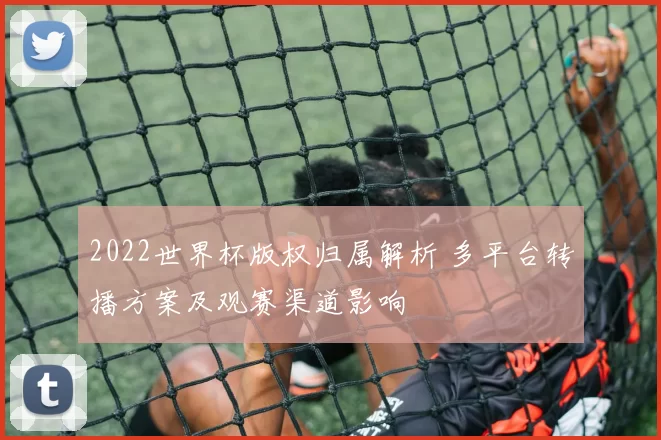 2022世界杯版权归属解析 多平台转播方案及观赛渠道影响