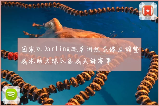 国家队Darling观看训练录像后调整战术助力球队备战关键赛事