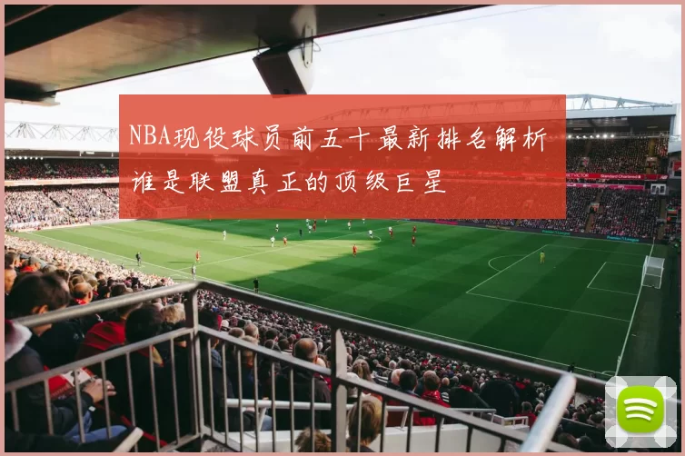 NBA现役球员前五十最新排名解析 谁是联盟真正的顶级巨星