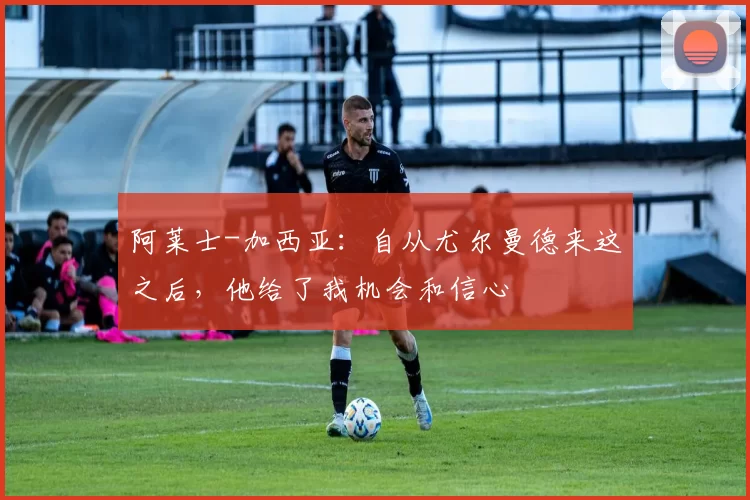 阿莱士-加西亚:自从尤尔曼德来这之后,他给了我机会和信心