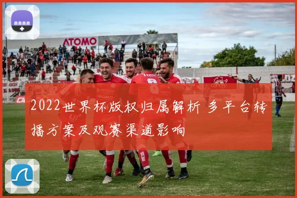 2022世界杯版权归属解析 多平台转播方案及观赛渠道影响