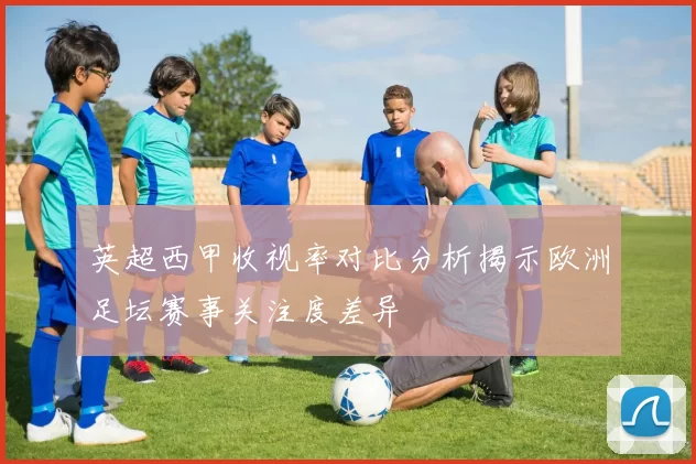 英超西甲收视率对比分析揭示欧洲足坛赛事关注度差异