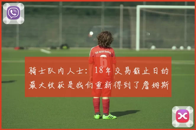 骑士队内人士:18年交易截止日的最大收获是我们重新得到了詹姆斯