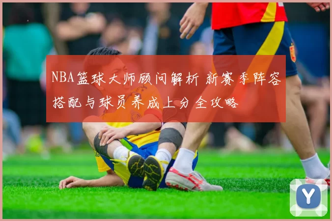 NBA篮球大师顾问解析 新赛季阵容搭配与球员养成上分全攻略