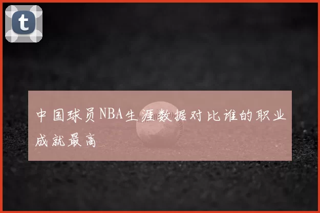 中国球员NBA生涯数据对比谁的职业成就最高