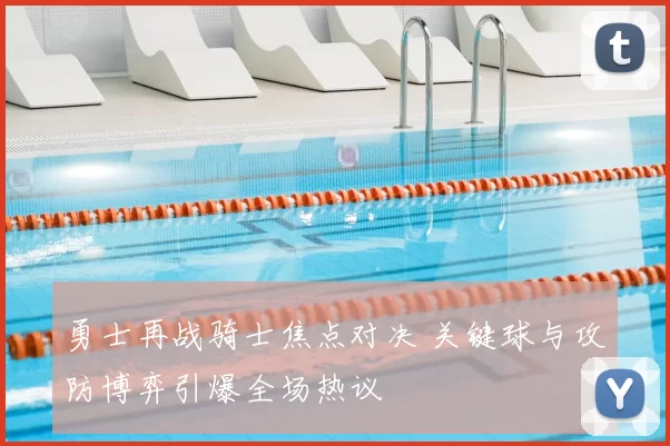 勇士再战骑士焦点对决 关键球与攻防博弈引爆全场热议