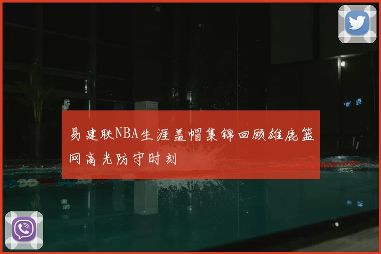 易建联NBA生涯盖帽集锦回顾雄鹿篮网高光防守时刻