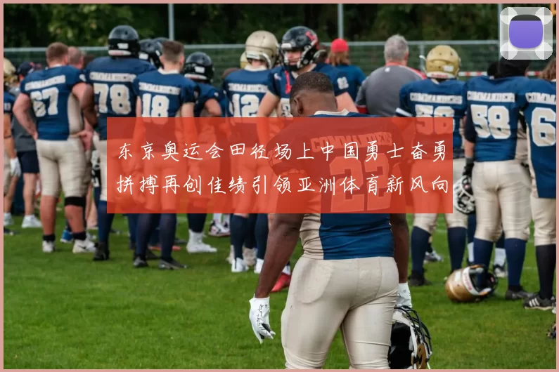 东京奥运会田径场上中国勇士奋勇拼搏再创佳绩引领亚洲体育新风向