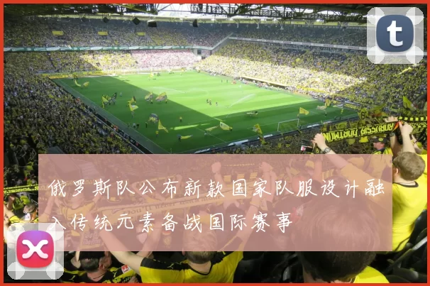 俄罗斯队公布新款国家队服设计融入传统元素备战国际赛事