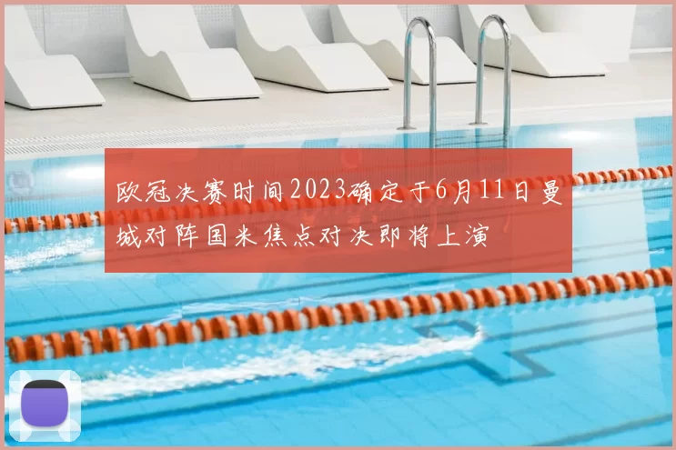 欧冠决赛时间2023确定于6月11日曼城对阵国米焦点对决即将上演