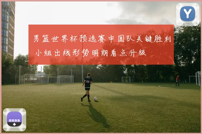 男篮世界杯预选赛中国队关键胜利 小组出线形势明朗看点升级