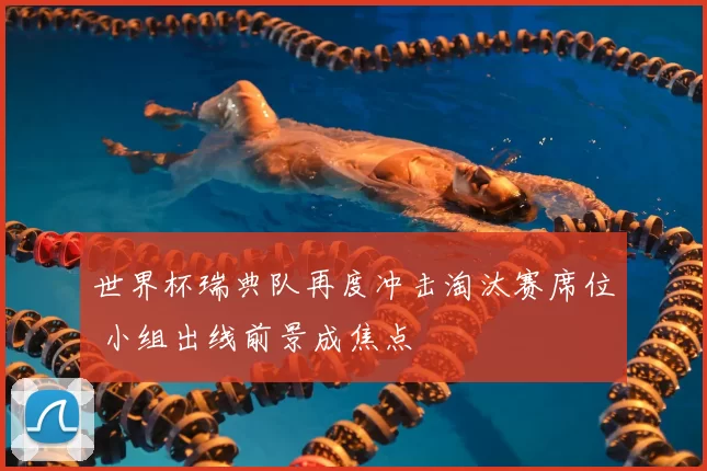 世界杯瑞典队再度冲击淘汰赛席位 小组出线前景成焦点