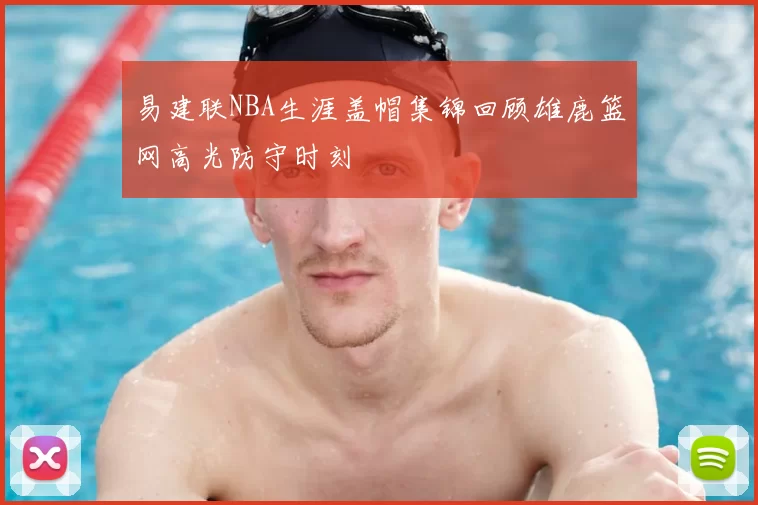 易建联NBA生涯盖帽集锦回顾雄鹿篮网高光防守时刻