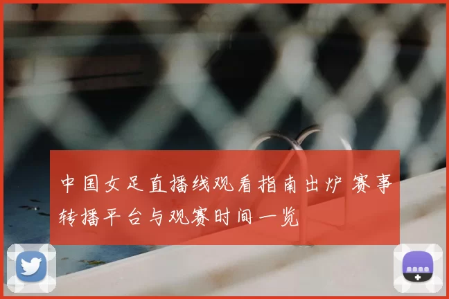 中国女足直播线观看指南出炉 赛事转播平台与观赛时间一览