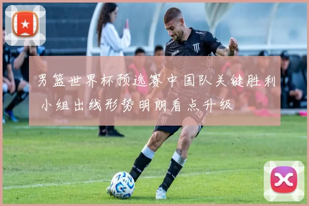 男篮世界杯预选赛中国队关键胜利 小组出线形势明朗看点升级