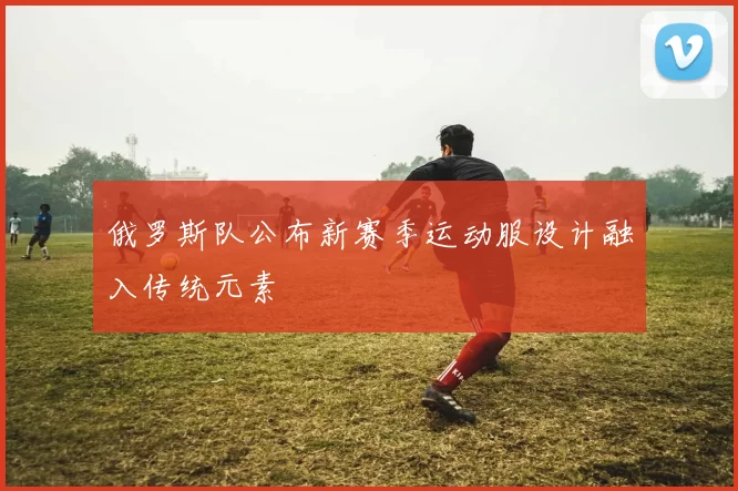 俄罗斯队公布新赛季运动服设计融入传统元素