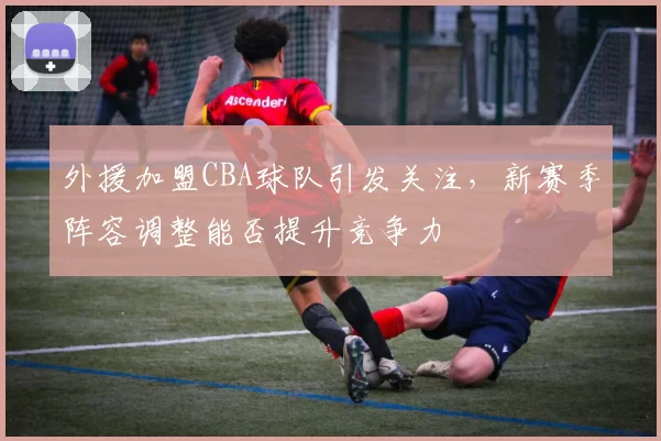 外援加盟CBA球队引发关注,新赛季阵容调整能否提升竞争力
