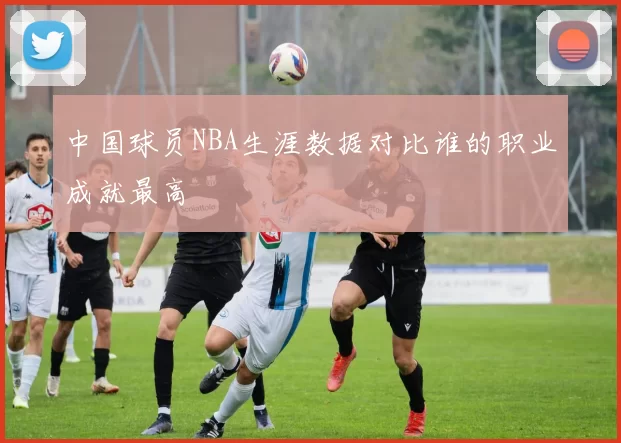 中国球员NBA生涯数据对比谁的职业成就最高