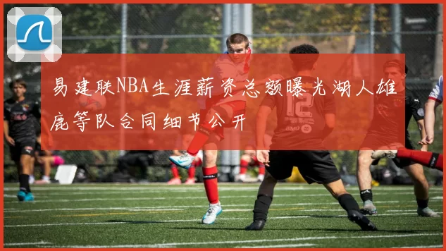 易建联NBA生涯薪资总额曝光湖人雄鹿等队合同细节公开